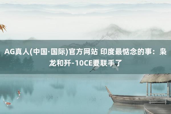 AG真人(中国·国际)官方网站 印度最惦念的事:枭龙和歼-10CE要联手了