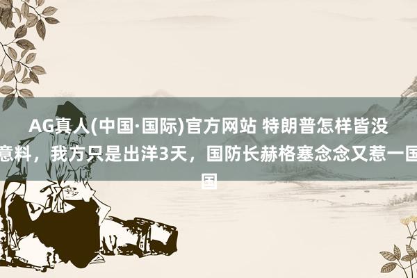 AG真人(中国·国际)官方网站 特朗普怎样皆没意料，我方只是出洋3天，国防长赫格塞念念又惹一国
