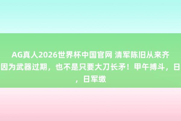 AG真人2026世界杯中国官网 清军陈旧从来齐不是因为武器过期，也不是只要大刀长矛！甲午搏斗，日军缴