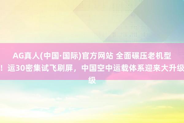 AG真人(中国·国际)官方网站 全面碾压老机型!运30密集试飞刷屏,中国空中运载体系迎来大升级