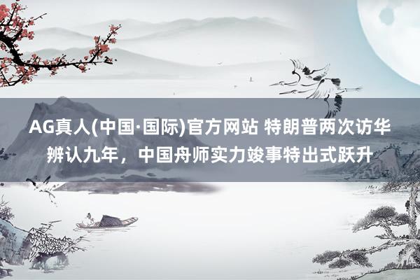 AG真人(中国·国际)官方网站 特朗普两次访华辨认九年,中国舟师实力竣事特出式跃升