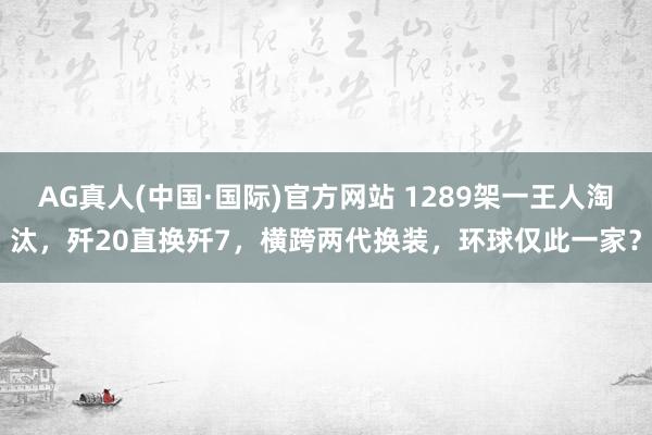 AG真人(中国·国际)官方网站 1289架一王人淘汰，歼20直换歼7，横跨两代换装，环球仅此一家？