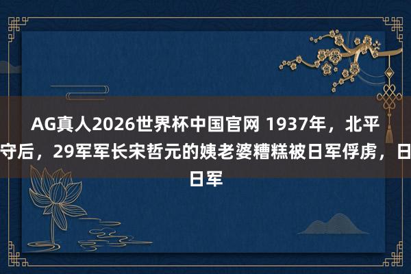 AG真人2026世界杯中国官网 1937年,北平失守后,29军军长宋哲元的姨老婆糟糕被日军俘虏,日军