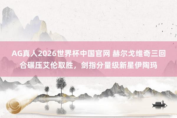 AG真人2026世界杯中国官网 赫尔戈维奇三回合碾压艾伦取胜,剑指分量级新星伊陶玛