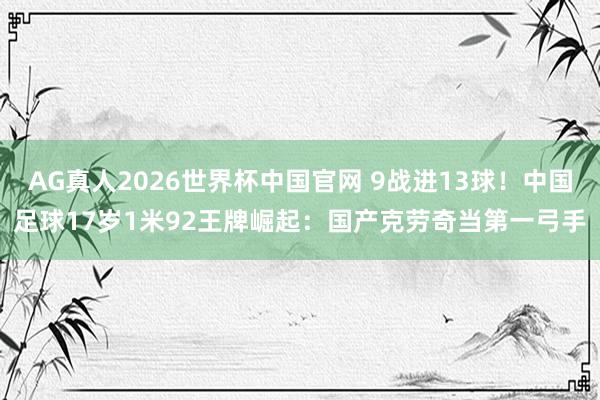 AG真人2026世界杯中国官网 9战进13球!中国足球17岁1米92王牌崛起:国产克劳奇当第一弓手