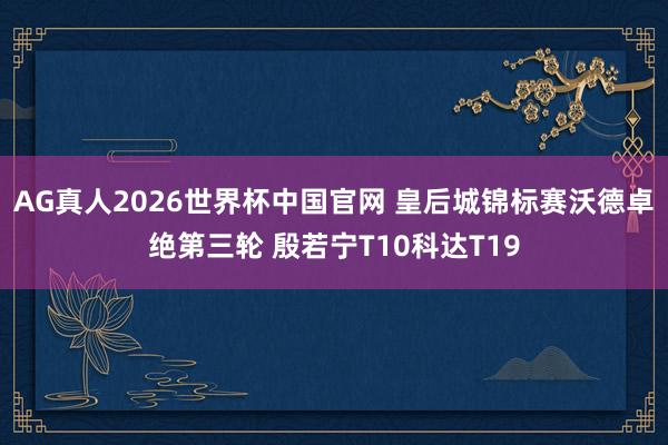 AG真人2026世界杯中国官网 皇后城锦标赛沃德卓绝第三轮 殷若宁T10科达T19