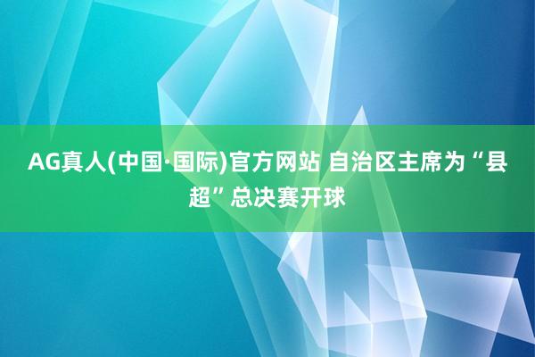 AG真人(中国·国际)官方网站 自治区主席为“县超”总决赛开球