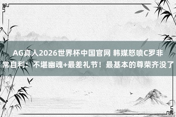 AG真人2026世界杯中国官网 韩媒怒喷C罗非常自利:不堪幽魂+最差礼节!最基本的尊荣齐没了