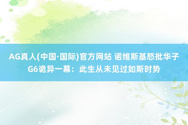 AG真人(中国·国际)官方网站 诺维斯基怒批华子G6诡异一幕:此生从未见过如斯时势