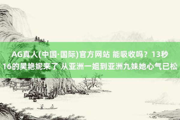 AG真人(中国·国际)官方网站 能吸收吗？13秒16的吴艳妮来了 从亚洲一姐到亚洲九妹她心气已松