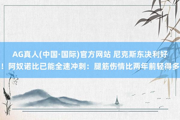 AG真人(中国·国际)官方网站 尼克斯东决利好！阿奴诺比已能全速冲刺：腿筋伤情比两年前轻得多