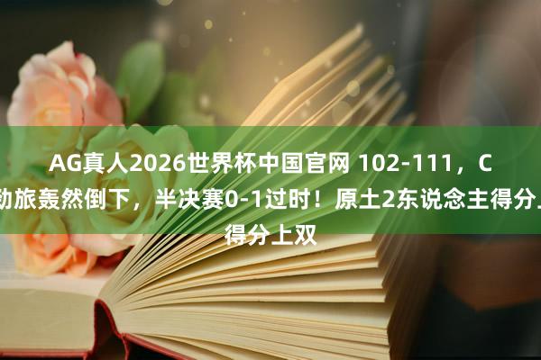 AG真人2026世界杯中国官网 102-111,CBA劲旅轰然倒下,半决赛0-1过时!原土2东说念主得分上双