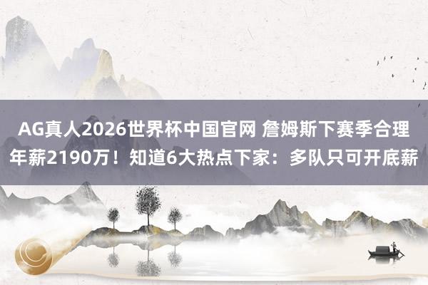 AG真人2026世界杯中国官网 詹姆斯下赛季合理年薪2190万!知道6大热点下家:多队只可开底薪