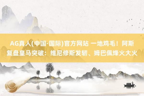 AG真人(中国·国际)官方网站 一地鸡毛！阿斯复盘皇马突破：维尼修斯发轫、姆巴佩烽火大火