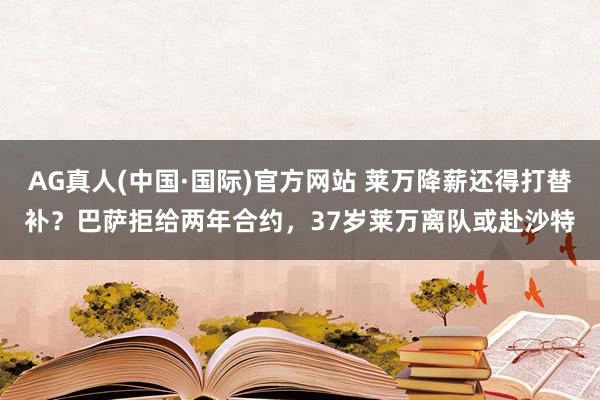 AG真人(中国·国际)官方网站 莱万降薪还得打替补?巴萨拒给两年合约,37岁莱万离队或赴沙特