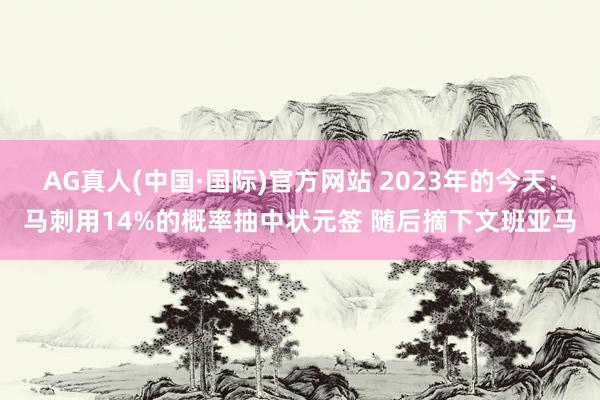 AG真人(中国·国际)官方网站 2023年的今天:马刺用14%的概率抽中状元签 随后摘下文班亚马