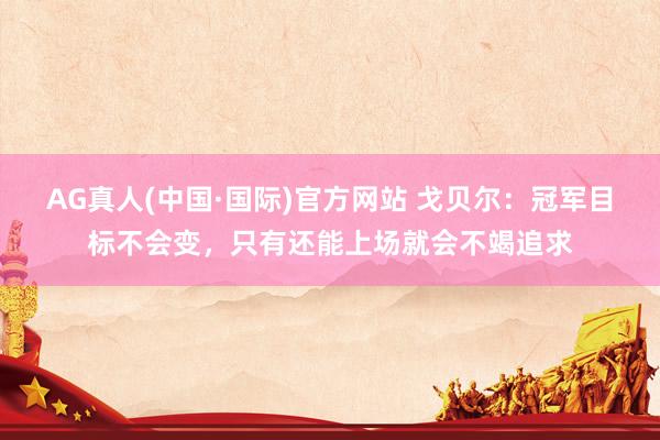 AG真人(中国·国际)官方网站 戈贝尔:冠军目标不会变,只有还能上场就会不竭追求