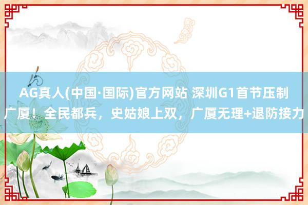 AG真人(中国·国际)官方网站 深圳G1首节压制广厦！全民都兵，史姑娘上双，广厦无理+退防接力