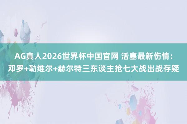 AG真人2026世界杯中国官网 活塞最新伤情:邓罗+勒维尔+赫尔特三东谈主抢七大战出战存疑