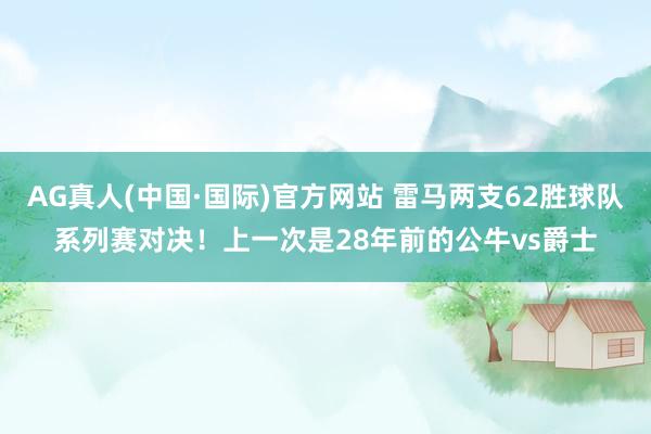 AG真人(中国·国际)官方网站 雷马两支62胜球队系列赛对决！上一次是28年前的公牛vs爵士