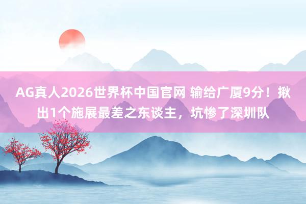 AG真人2026世界杯中国官网 输给广厦9分！揪出1个施展最差之东谈主，坑惨了深圳队