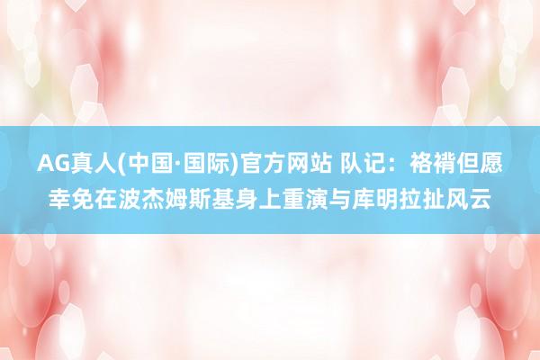 AG真人(中国·国际)官方网站 队记：袼褙但愿幸免在波杰姆斯基身上重演与库明拉扯风云