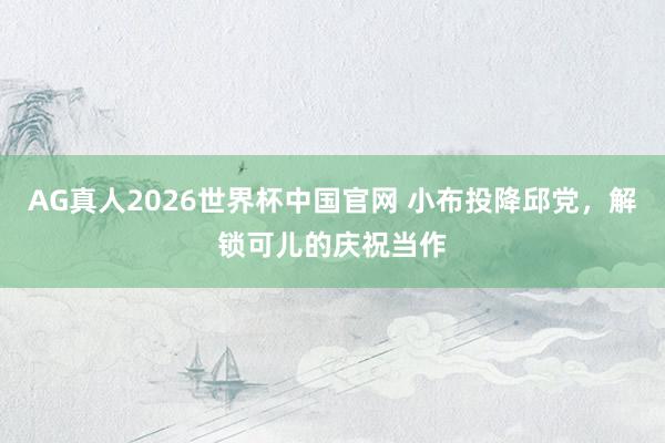 AG真人2026世界杯中国官网 小布投降邱党，解锁可儿的庆祝当作
