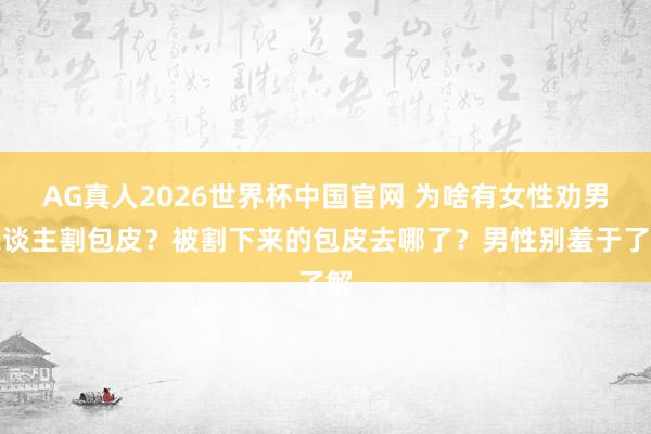 AG真人2026世界杯中国官网 为啥有女性劝男东谈主割包皮?被割下来的包皮去哪了?男性别羞于了解
