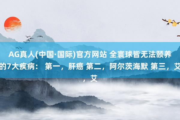 AG真人(中国·国际)官方网站 全寰球皆无法颐养的7大疾病： 第一，肝癌 第二，阿尔茨海默 第三，艾