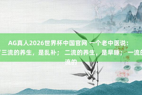 AG真人2026世界杯中国官网 一个老中医说： “三流的养生，是乱补； 二流的养生，是早睡； 一流的
