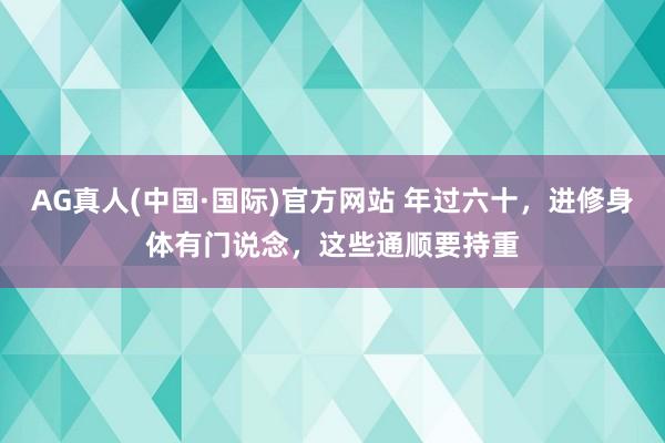 AG真人(中国·国际)官方网站 年过六十，进修身体有门说念，这些通顺要持重