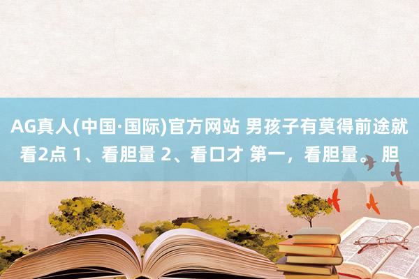 AG真人(中国·国际)官方网站 男孩子有莫得前途就看2点 1、看胆量 2、看口才 第一，看胆量。 胆