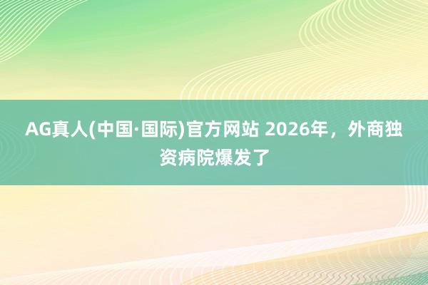 AG真人(中国·国际)官方网站 2026年，外商独资病院爆发了