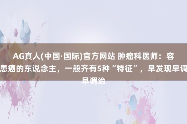 AG真人(中国·国际)官方网站 肿瘤科医师：容易患癌的东说念主，一般齐有5种“特征”，早发现早调治