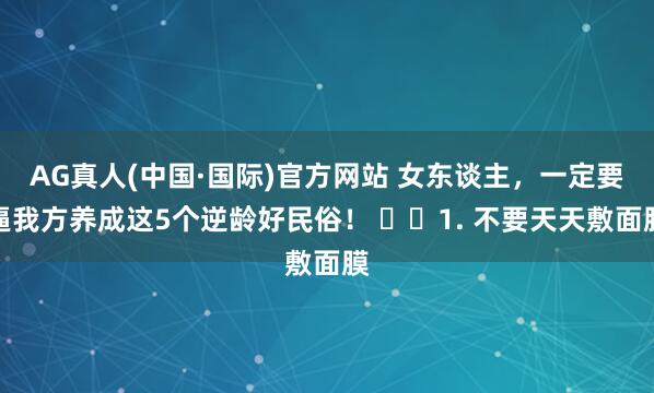 AG真人(中国·国际)官方网站 女东谈主，一定要逼我方养成这5个逆龄好民俗！ ​​1. 不要天天敷面膜