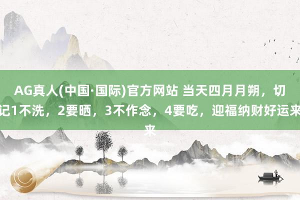AG真人(中国·国际)官方网站 当天四月月朔,切记1不洗,2要晒,3不作念,4要吃,迎福纳财好运来