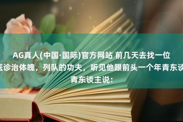 AG真人(中国·国际)官方网站 前几天去找一位老中医诊治体魄,列队的功夫,听见他跟前头一个年青东谈主说: