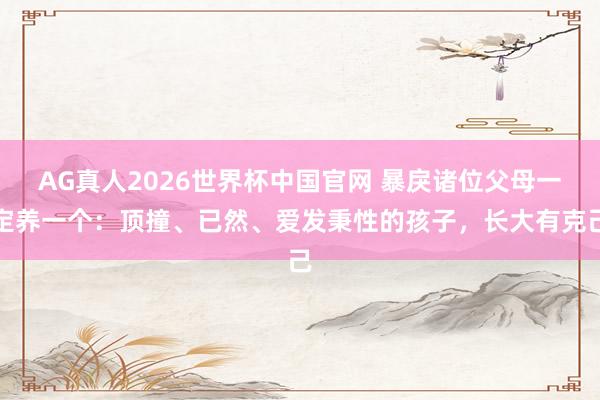 AG真人2026世界杯中国官网 暴戾诸位父母一定养一个：顶撞、已然、爱发秉性的孩子，长大有克己