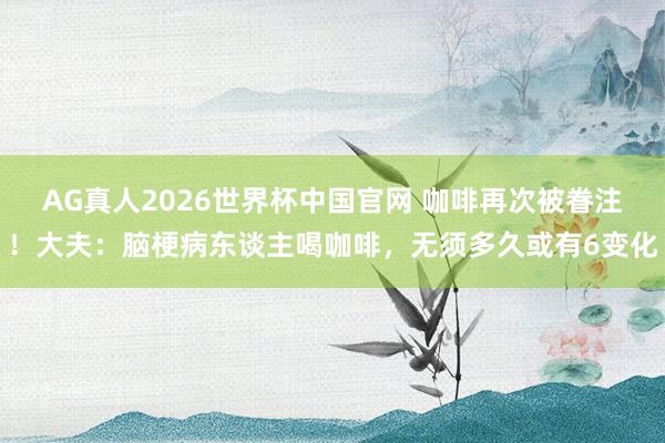 AG真人2026世界杯中国官网 咖啡再次被眷注！大夫：脑梗病东谈主喝咖啡，无须多久或有6变化