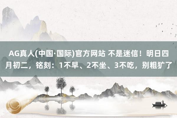 AG真人(中国·国际)官方网站 不是迷信！明日四月初二，铭刻：1不早、2不坐、3不吃，别粗犷了
