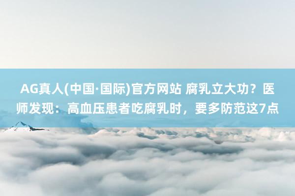 AG真人(中国·国际)官方网站 腐乳立大功？医师发现：高血压患者吃腐乳时，要多防范这7点
