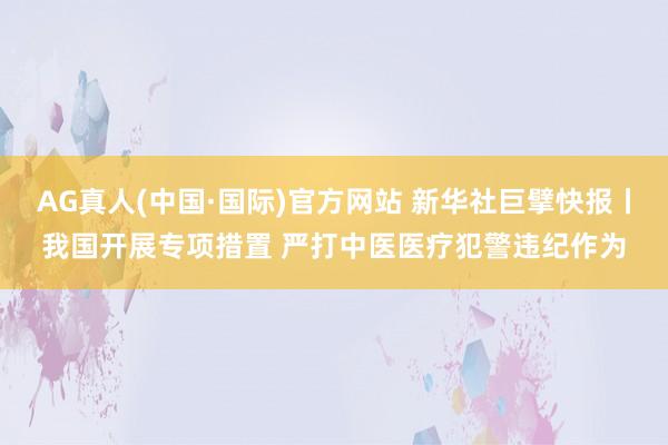 AG真人(中国·国际)官方网站 新华社巨擘快报丨我国开展专项措置 严打中医医疗犯警违纪作为