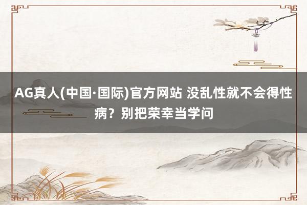 AG真人(中国·国际)官方网站 没乱性就不会得性病?别把荣幸当学问