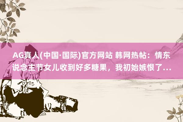 AG真人(中国·国际)官方网站 韩网热帖：情东说念主节女儿收到好多糖果，我初始嫉恨了…