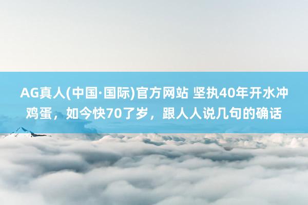 AG真人(中国·国际)官方网站 坚执40年开水冲鸡蛋,如今快70了岁,跟人人说几句的确话