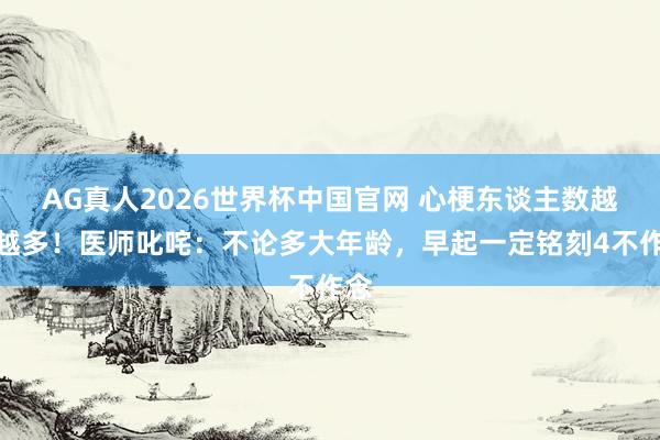 AG真人2026世界杯中国官网 心梗东谈主数越来越多!医师叱咤:不论多大年龄,早起一定铭刻4不作念