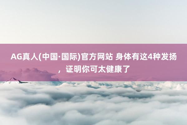 AG真人(中国·国际)官方网站 身体有这4种发扬，证明你可太健康了