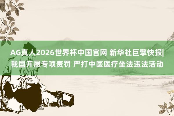 AG真人2026世界杯中国官网 新华社巨擘快报|我国开展专项责罚 严打中医医疗坐法违法活动