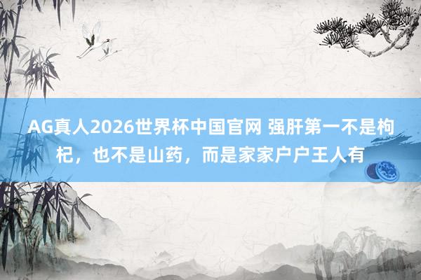 AG真人2026世界杯中国官网 强肝第一不是枸杞，也不是山药，而是家家户户王人有