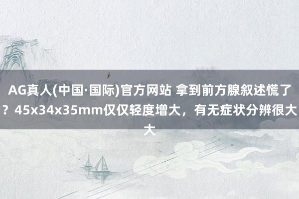 AG真人(中国·国际)官方网站 拿到前方腺叙述慌了？45x34x35mm仅仅轻度增大，有无症状分辨很大